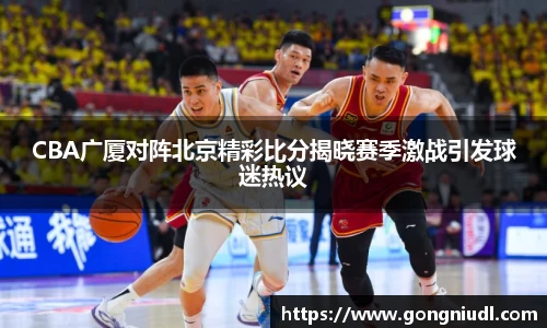 CBA广厦对阵北京精彩比分揭晓赛季激战引发球迷热议